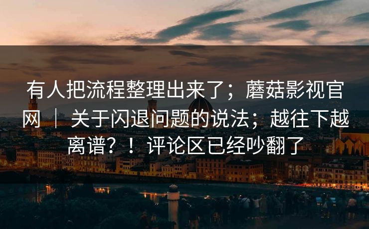 有人把流程整理出来了；蘑菇影视官网 ｜ 关于闪退问题的说法；越往下越离谱？！评论区已经吵翻了