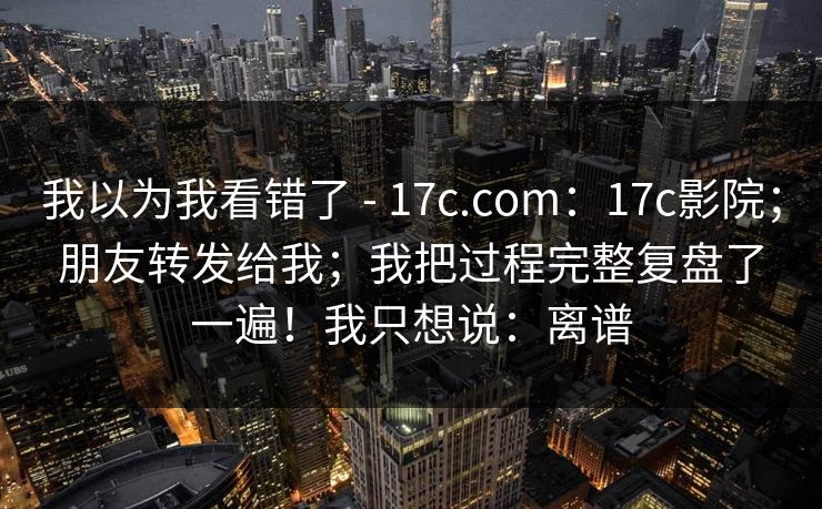 我以为我看错了 - 17c.com：17c影院；朋友转发给我；我把过程完整复盘了一遍！我只想说：离谱