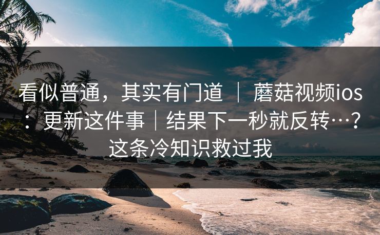 看似普通，其实有门道 ｜ 蘑菇视频ios：更新这件事｜结果下一秒就反转…？这条冷知识救过我