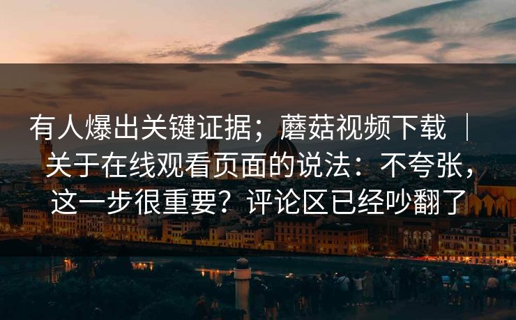 有人爆出关键证据；蘑菇视频下载 ｜ 关于在线观看页面的说法：不夸张，这一步很重要？评论区已经吵翻了