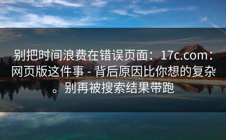 别把时间浪费在错误页面:17c.com:网页版这件事 - 背后原因比你想的复杂。别再被搜索结果带跑 别把时间浪费在错误页面:17c.com:网页版这件事 - 背后原因比你想的复杂。别再被搜索结果带跑