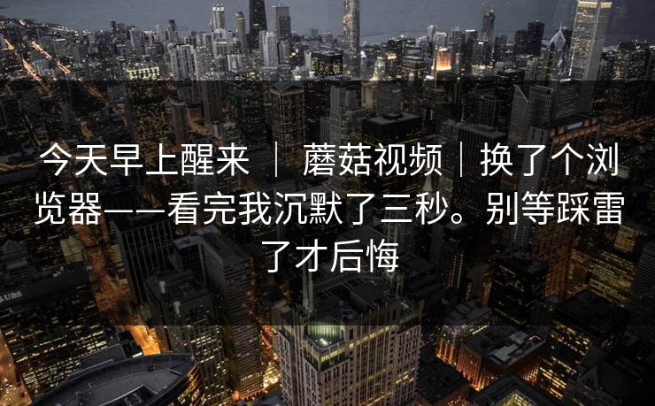 今天早上醒来 | 蘑菇视频|换了个浏览器——看完我沉默了三秒。别等踩雷了才后悔 今天早上醒来 | 蘑菇视频|换了个浏览器——看完我沉默了三秒。别等踩雷了才后悔