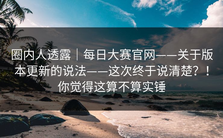 圈内人透露｜每日大赛官网——关于版本更新的说法——这次终于说清楚？！你觉得这算不算实锤