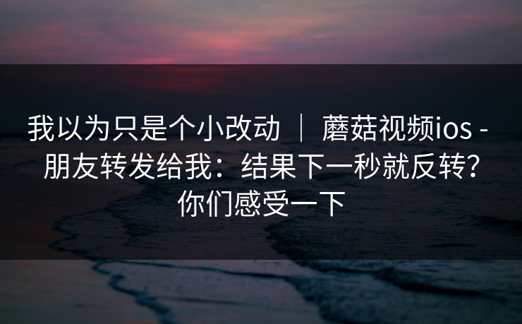 我以为只是个小改动 ｜ 蘑菇视频ios - 朋友转发给我：结果下一秒就反转？你们感受一下