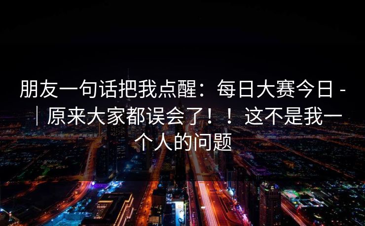 朋友一句话把我点醒：每日大赛今日 - ｜原来大家都误会了！！这不是我一个人的问题