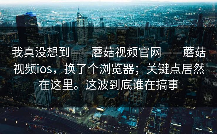 我真没想到——蘑菇视频官网——蘑菇视频ios，换了个浏览器；关键点居然在这里。这波到底谁在搞事
