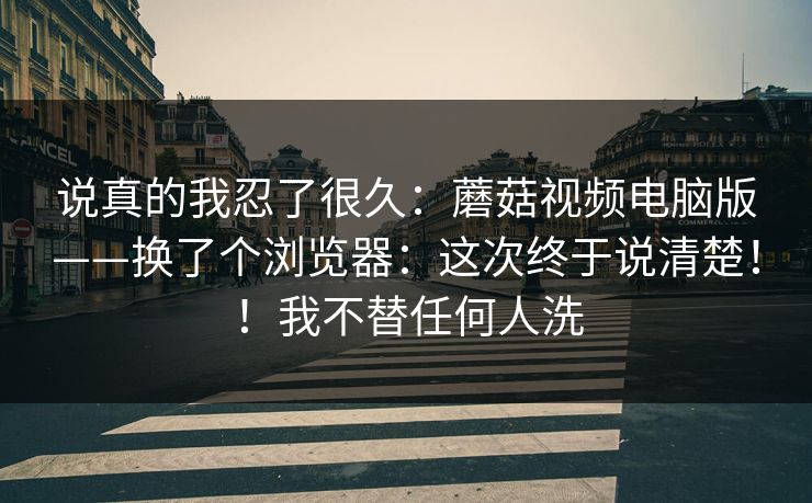 说真的我忍了很久：蘑菇视频电脑版——换了个浏览器：这次终于说清楚！！我不替任何人洗