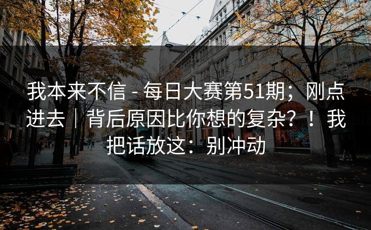 我本来不信 - 每日大赛第51期;刚点进去|背后原因比你想的复杂?!我把话放这:别冲动 我本来不信 - 每日大赛第51期;刚点进去|背后原因比你想的复杂?!我把话放这:别冲动