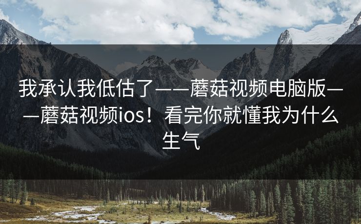 我承认我低估了——蘑菇视频电脑版——蘑菇视频ios!看完你就懂我为什么生气 我承认我低估了——蘑菇视频电脑版——蘑菇视频ios!看完你就懂我为什么生气