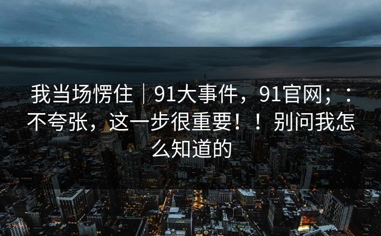 我当场愣住|91大事件,91官网;:不夸张,这一步很重要!!别问我怎么知道的 我当场愣住|91大事件,91官网;:不夸张,这一步很重要!!别问我怎么知道的