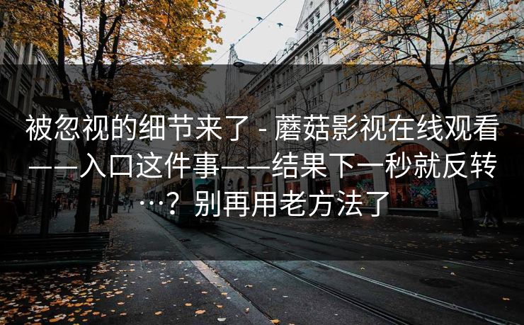 被忽视的细节来了 - 蘑菇影视在线观看——入口这件事——结果下一秒就反转…?别再用老方法了 被忽视的细节来了 - 蘑菇影视在线观看——入口这件事——结果下一秒就反转…?别再用老方法了
