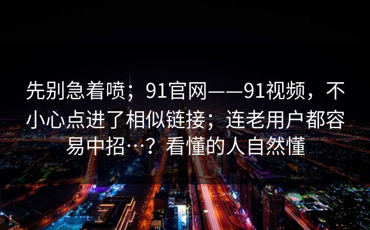 先别急着喷;91官网——91视频,不小心点进了相似链接;连老用户都容易中招…?看懂的人自然懂 先别急着喷;91官网——91视频,不小心点进了相似链接;连老用户都容易中招…?看懂的人自然懂