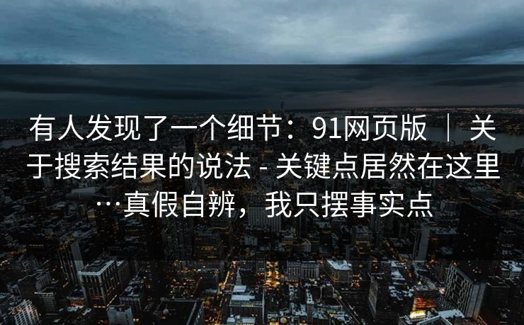 有人发现了一个细节:91网页版 | 关于搜索结果的说法 - 关键点居然在这里…真假自辨,我只摆事实点 有人发现了一个细节:91网页版 | 关于搜索结果的说法 - 关键点居然在这里…真假自辨,我只摆事实点