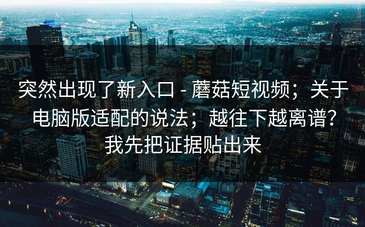 突然出现了新入口 - 蘑菇短视频；关于电脑版适配的说法；越往下越离谱？我先把证据贴出来