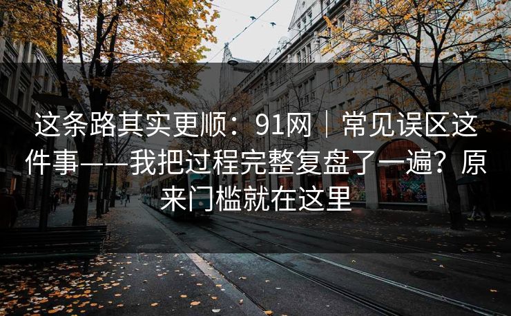 这条路其实更顺:91网|常见误区这件事——我把过程完整复盘了一遍?原来门槛就在这里 这条路其实更顺:91网|常见误区这件事——我把过程完整复盘了一遍?原来门槛就在这里