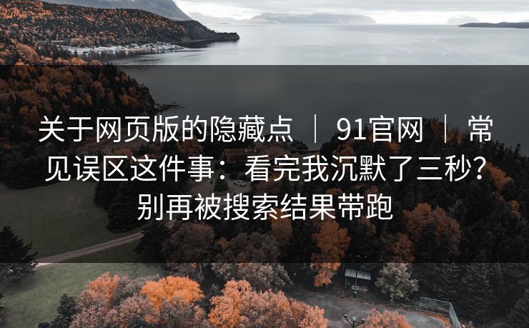 关于网页版的隐藏点 | 91官网 | 常见误区这件事:看完我沉默了三秒?别再被搜索结果带跑 关于网页版的隐藏点 | 91官网 | 常见误区这件事:看完我沉默了三秒?别再被搜索结果带跑