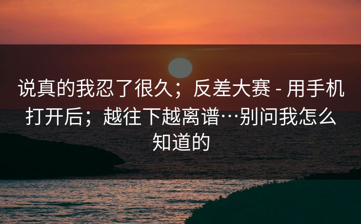 说真的我忍了很久;反差大赛 - 用手机打开后;越往下越离谱…别问我怎么知道的 说真的我忍了很久;反差大赛 - 用手机打开后;越往下越离谱…别问我怎么知道的