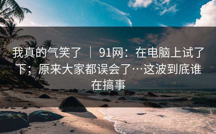 我真的气笑了 | 91网:在电脑上试了下;原来大家都误会了…这波到底谁在搞事 我真的气笑了 | 91网:在电脑上试了下;原来大家都误会了…这波到底谁在搞事