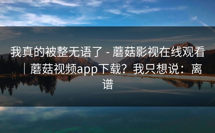 我真的被整无语了 - 蘑菇影视在线观看|蘑菇视频app下载?我只想说:离谱 我真的被整无语了 - 蘑菇影视在线观看|蘑菇视频app下载?我只想说:离谱