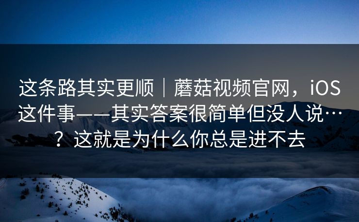 这条路其实更顺｜蘑菇视频官网，iOS这件事——其实答案很简单但没人说…？这就是为什么你总是进不去