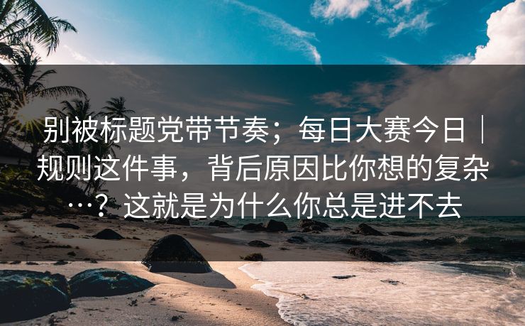 别被标题党带节奏;每日大赛今日|规则这件事,背后原因比你想的复杂…?这就是为什么你总是进不去 别被标题党带节奏;每日大赛今日|规则这件事,背后原因比你想的复杂…?这就是为什么你总是进不去