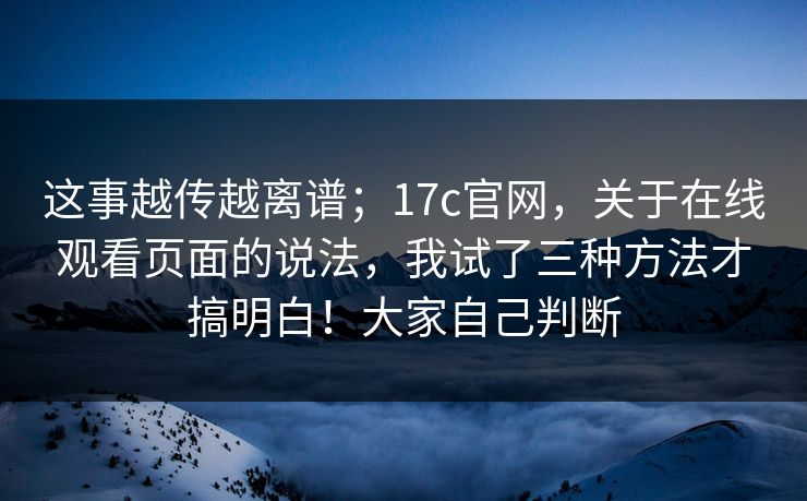 这事越传越离谱;17c官网,关于在线观看页面的说法,我试了三种方法才搞明白!大家自己判断 这事越传越离谱;17c官网,关于在线观看页面的说法,我试了三种方法才搞明白!大家自己判断