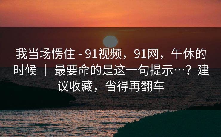 我当场愣住 - 91视频,91网,午休的时候 | 最要命的是这一句提示…?建议收藏,省得再翻车 我当场愣住 - 91视频,91网,午休的时候 | 最要命的是这一句提示…?建议收藏,省得再翻车
