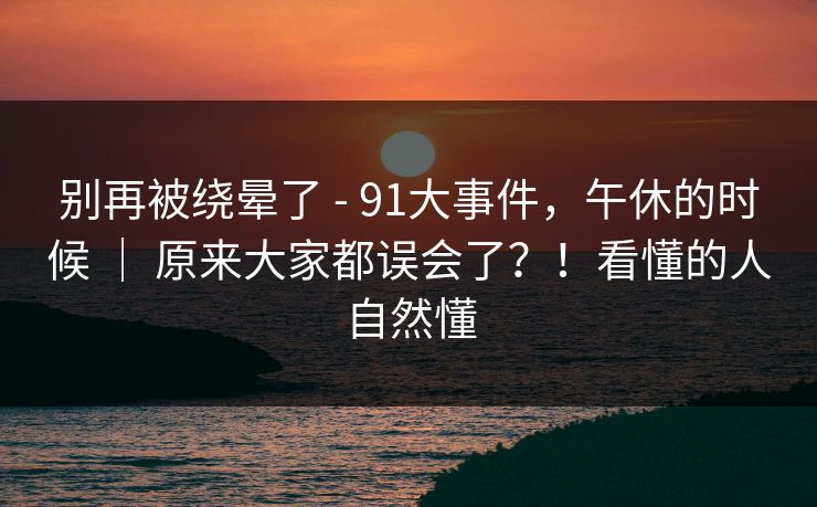 别再被绕晕了 - 91大事件,午休的时候 | 原来大家都误会了?!看懂的人自然懂 别再被绕晕了 - 91大事件,午休的时候 | 原来大家都误会了?!看懂的人自然懂