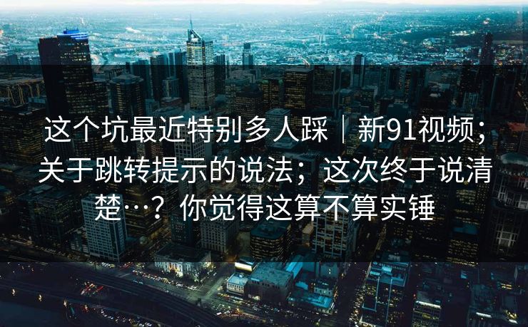 这个坑最近特别多人踩|新91视频;关于跳转提示的说法;这次终于说清楚…?你觉得这算不算实锤 这个坑最近特别多人踩|新91视频;关于跳转提示的说法;这次终于说清楚…?你觉得这算不算实锤