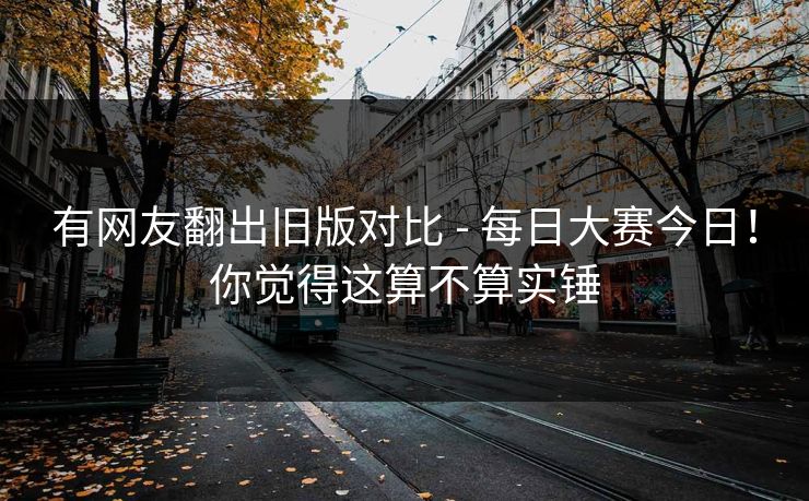有网友翻出旧版对比 - 每日大赛今日！你觉得这算不算实锤