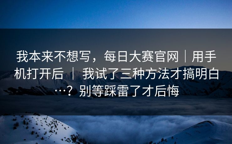 我本来不想写,每日大赛官网|用手机打开后 | 我试了三种方法才搞明白…?别等踩雷了才后悔 我本来不想写,每日大赛官网|用手机打开后 | 我试了三种方法才搞明白…?别等踩雷了才后悔
