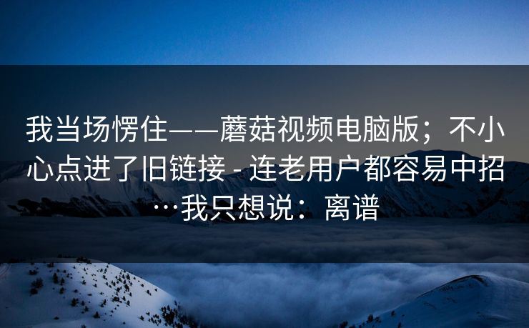 我当场愣住——蘑菇视频电脑版;不小心点进了旧链接 - 连老用户都容易中招…我只想说:离谱 我当场愣住——蘑菇视频电脑版;不小心点进了旧链接 - 连老用户都容易中招…我只想说:离谱