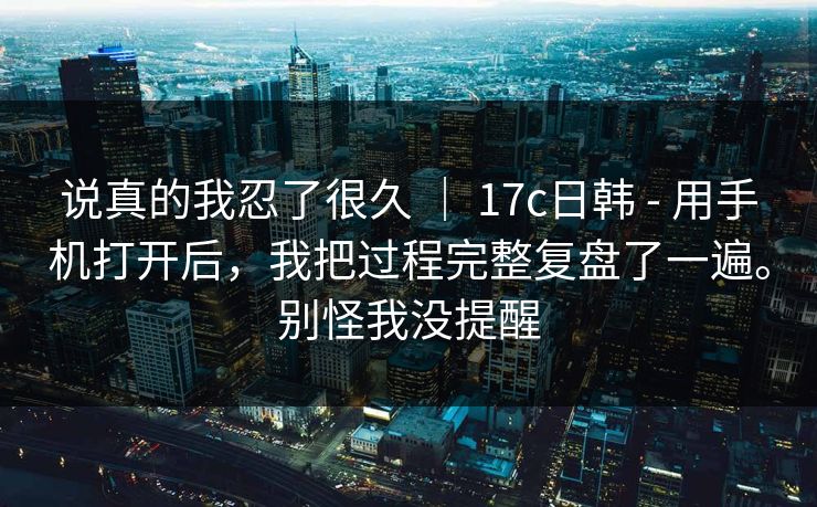 说真的我忍了很久 | 17c日韩 - 用手机打开后,我把过程完整复盘了一遍。别怪我没提醒 说真的我忍了很久 | 17c日韩 - 用手机打开后,我把过程完整复盘了一遍。别怪我没提醒