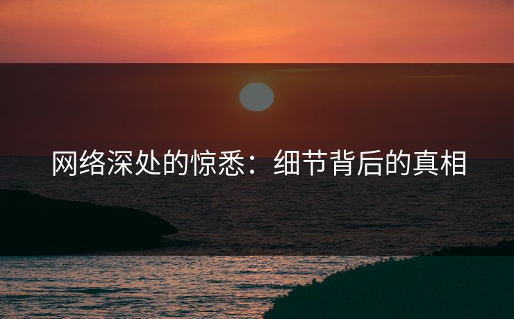 网络深处的惊悉:细节背后的真相 网络深处的惊悉:细节背后的真相