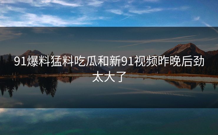 91爆料猛料吃瓜和新91视频昨晚后劲太大了 91爆料猛料吃瓜和新91视频昨晚后劲太大了