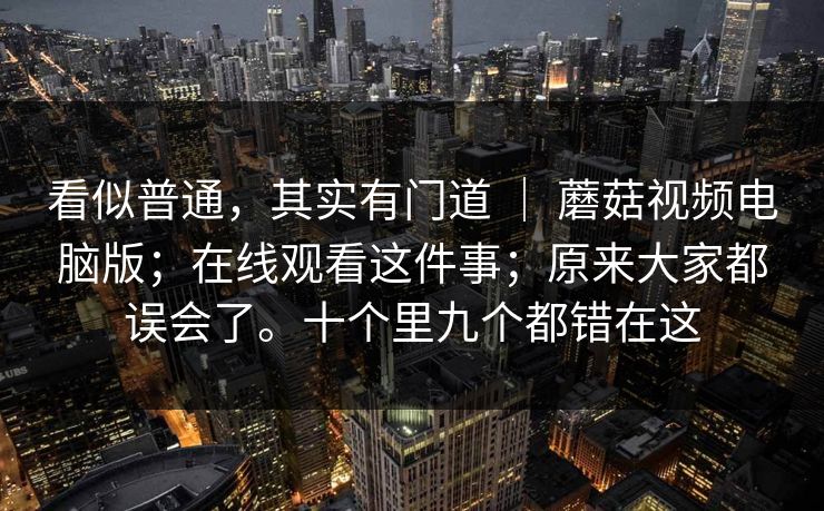 看似普通,其实有门道 | 蘑菇视频电脑版;在线观看这件事;原来大家都误会了。十个里九个都错在这 看似普通,其实有门道 | 蘑菇视频电脑版;在线观看这件事;原来大家都误会了。十个里九个都错在这