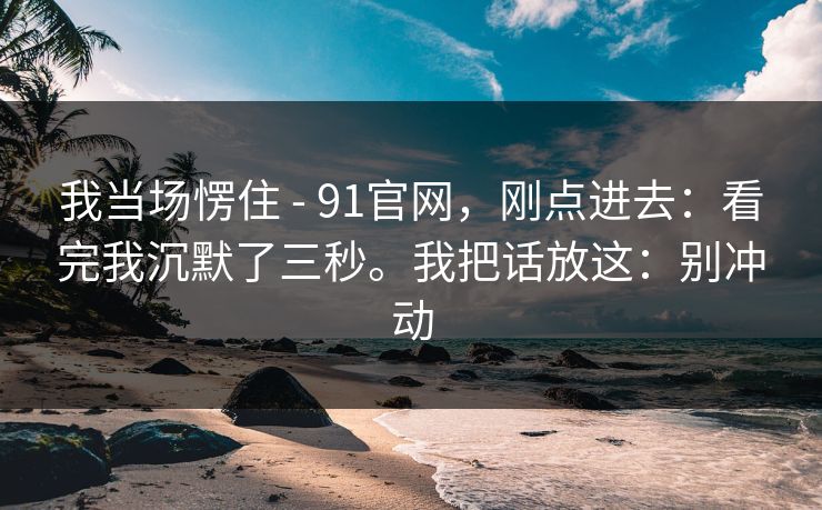 我当场愣住 - 91官网,刚点进去:看完我沉默了三秒。我把话放这:别冲动 我当场愣住 - 91官网,刚点进去:看完我沉默了三秒。我把话放这:别冲动