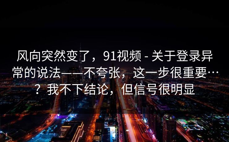 风向突然变了,91视频 - 关于登录异常的说法——不夸张,这一步很重要…?我不下结论,但信号很明显 风向突然变了,91视频 - 关于登录异常的说法——不夸张,这一步很重要…?我不下结论,但信号很明显